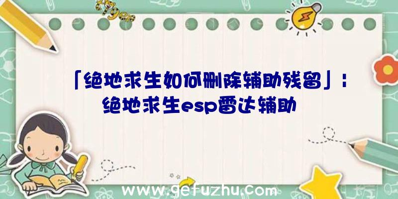 「绝地求生如何删除辅助残留」|绝地求生esp雷达辅助